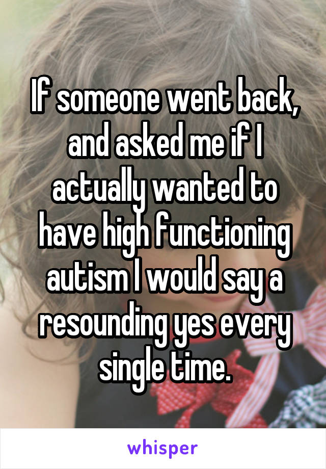 If someone went back, and asked me if I actually wanted to have high functioning autism I would say a resounding yes every single time.