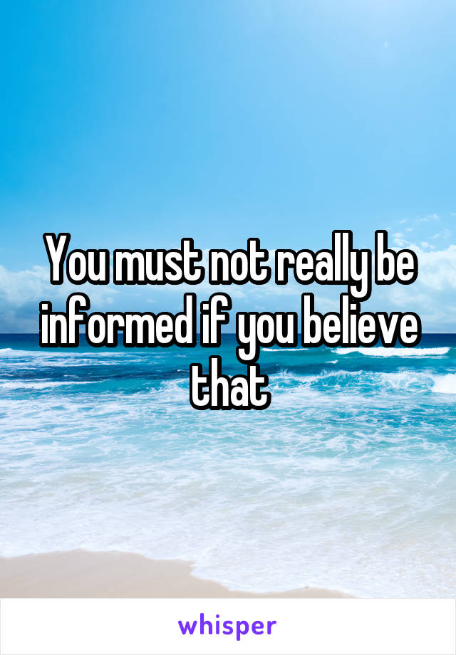 You must not really be informed if you believe that