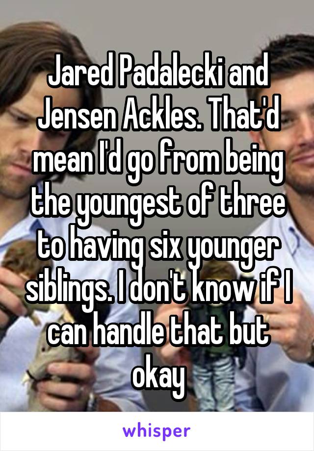 Jared Padalecki and Jensen Ackles. That'd mean I'd go from being the youngest of three to having six younger siblings. I don't know if I can handle that but okay