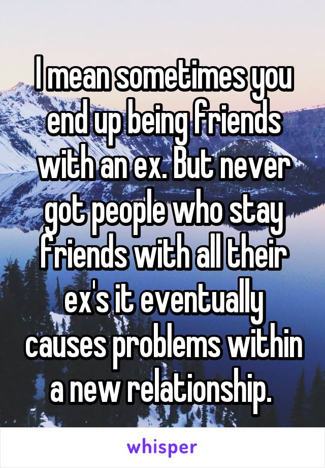 I mean sometimes you end up being friends with an ex. But never got people who stay friends with all their ex's it eventually causes problems within a new relationship. 