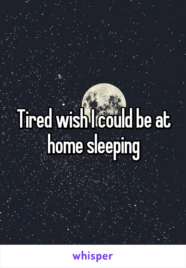 Tired wish I could be at home sleeping