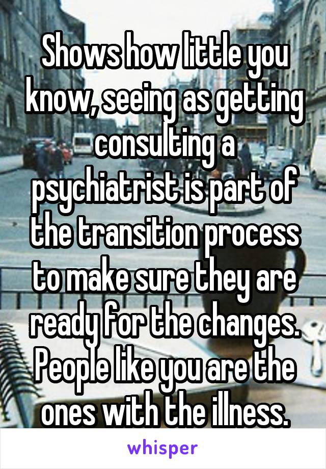 Shows how little you know, seeing as getting consulting a psychiatrist is part of the transition process to make sure they are ready for the changes. People like you are the ones with the illness.