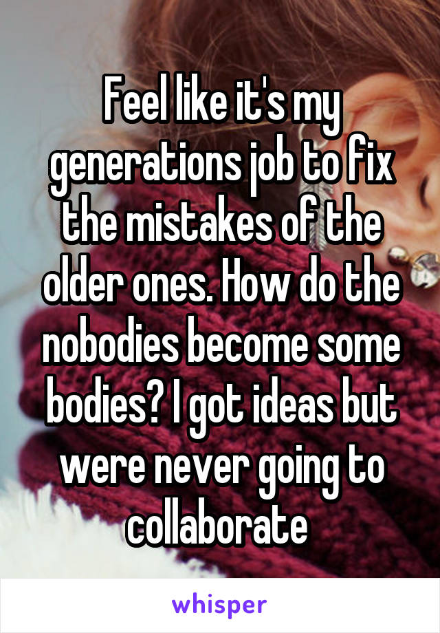 Feel like it's my generations job to fix the mistakes of the older ones. How do the nobodies become some bodies? I got ideas but were never going to collaborate 