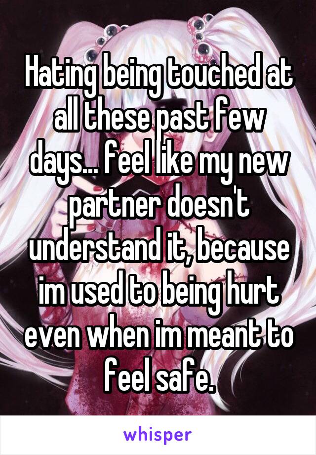 Hating being touched at all these past few days... feel like my new partner doesn't understand it, because im used to being hurt even when im meant to feel safe.