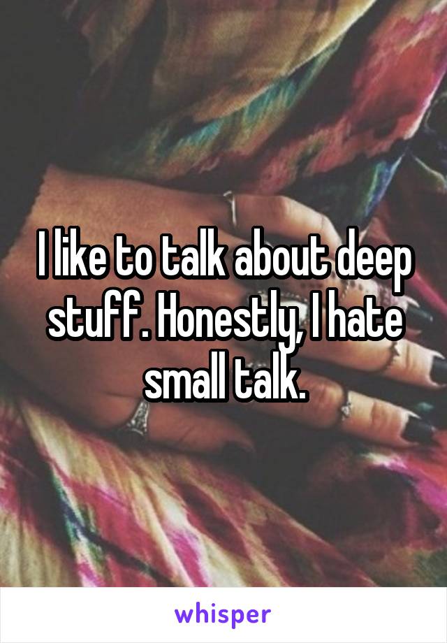 I like to talk about deep stuff. Honestly, I hate small talk.