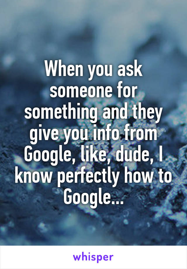 When you ask someone for something and they give you info from Google, like, dude, I know perfectly how to Google...