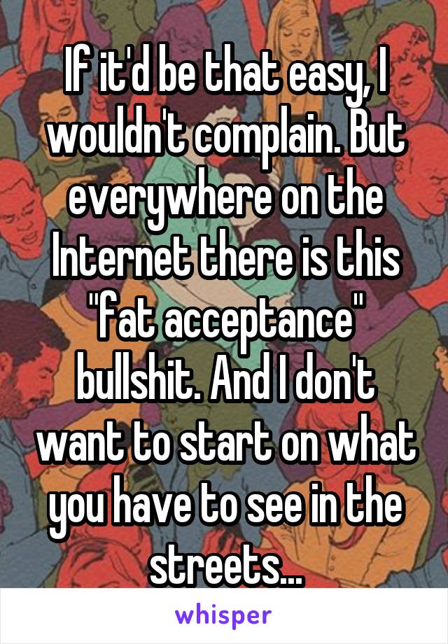 If it'd be that easy, I wouldn't complain. But everywhere on the Internet there is this "fat acceptance" bullshit. And I don't want to start on what you have to see in the streets...