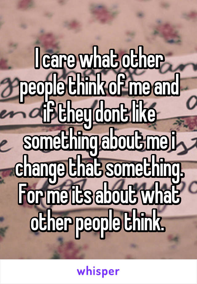 I care what other people think of me and if they dont like something about me i change that something. For me its about what other people think. 