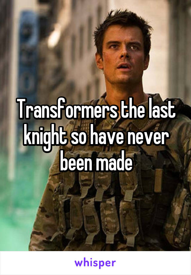 Transformers the last knight so have never been made