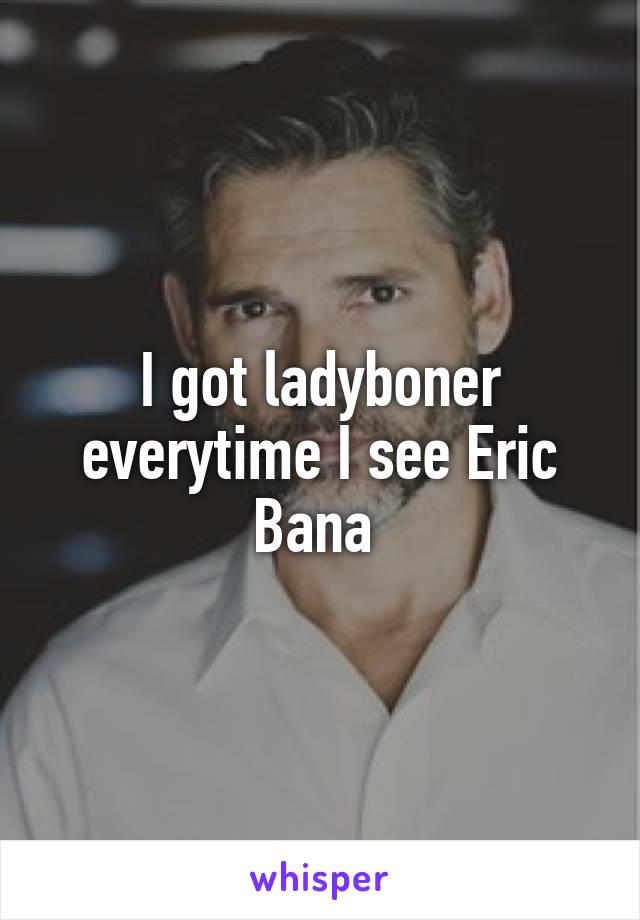 I got ladyboner everytime I see Eric Bana 