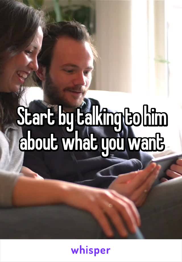 Start by talking to him about what you want