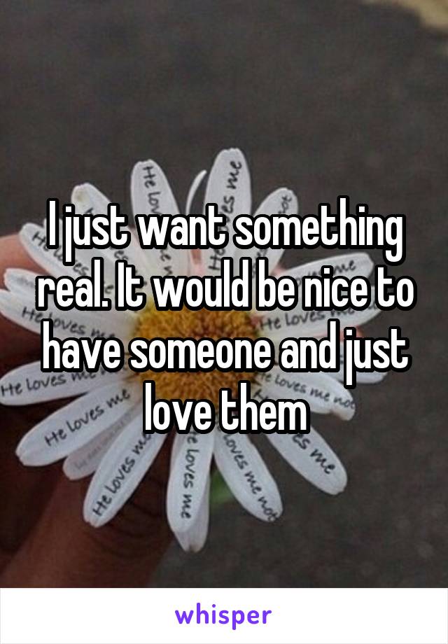 I just want something real. It would be nice to have someone and just love them