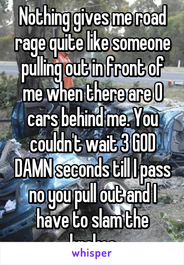 Nothing gives me road rage quite like someone pulling out in front of me when there are 0 cars behind me. You couldn't wait 3 GOD DAMN seconds till I pass no you pull out and I have to slam the brakes