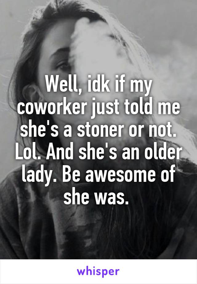 Well, idk if my coworker just told me she's a stoner or not. Lol. And she's an older lady. Be awesome of she was. 