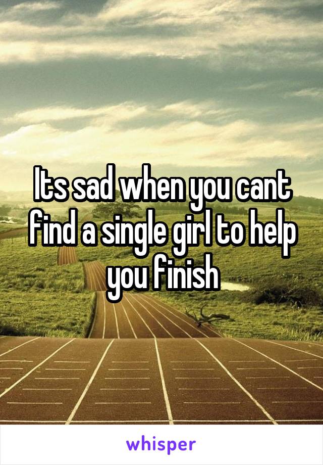 Its sad when you cant find a single girl to help you finish