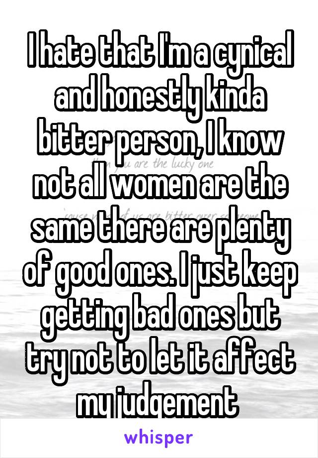 I hate that I'm a cynical and honestly kinda bitter person, I know not all women are the same there are plenty of good ones. I just keep getting bad ones but try not to let it affect my judgement 