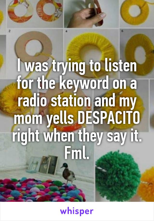 I was trying to listen for the keyword on a radio station and my mom yells DESPACITO right when they say it. Fml.