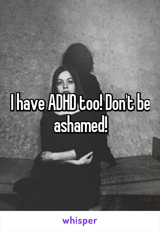 I have ADHD too! Don't be ashamed!