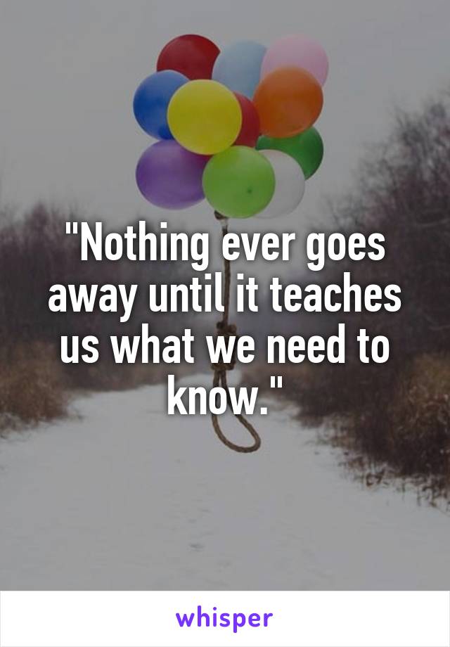 "Nothing ever goes away until it teaches us what we need to know."