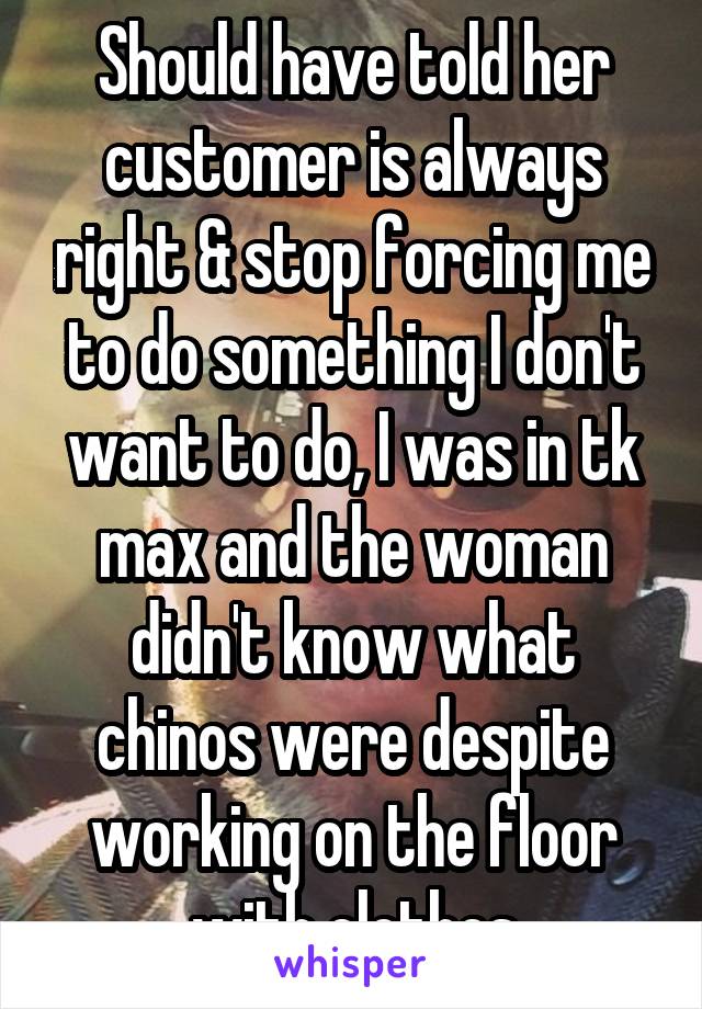 Should have told her customer is always right & stop forcing me to do something I don't want to do, I was in tk max and the woman didn't know what chinos were despite working on the floor with clothes