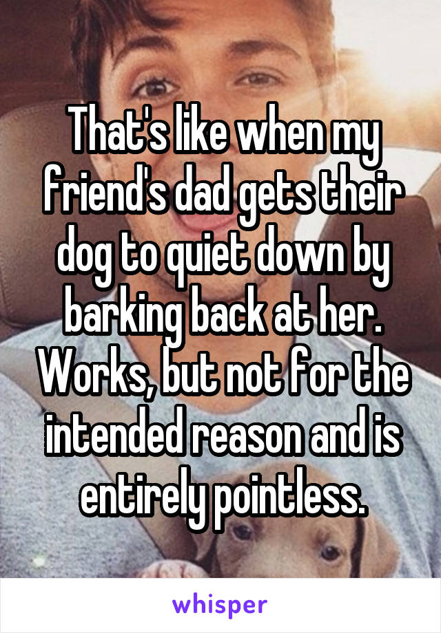 That's like when my friend's dad gets their dog to quiet down by barking back at her. Works, but not for the intended reason and is entirely pointless.