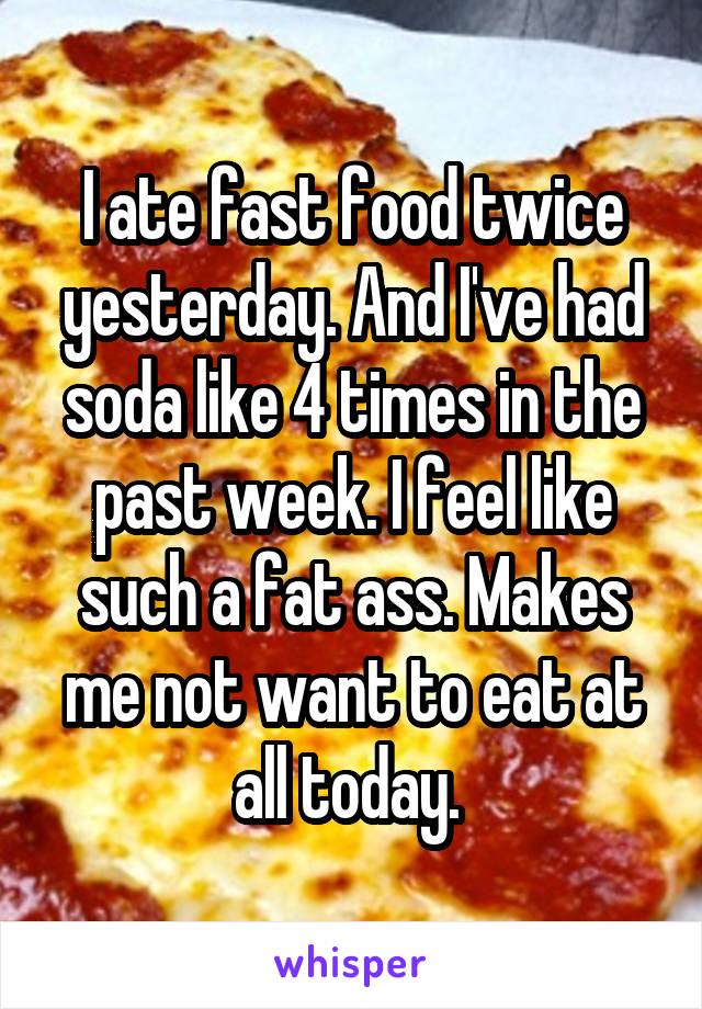 I ate fast food twice yesterday. And I've had soda like 4 times in the past week. I feel like such a fat ass. Makes me not want to eat at all today. 