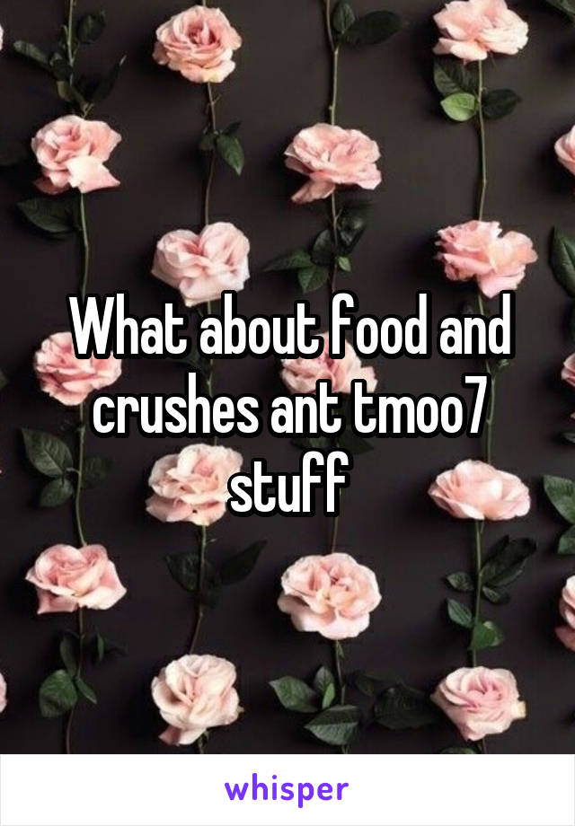 What about food and crushes ant tmoo7 stuff