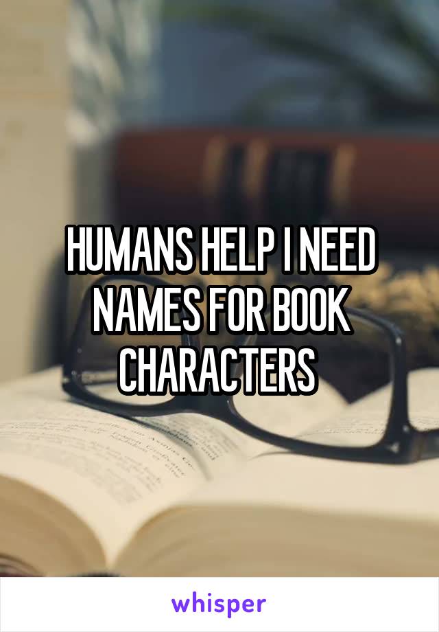 HUMANS HELP I NEED NAMES FOR BOOK CHARACTERS 