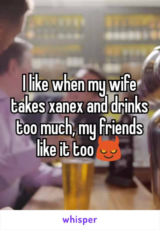 I like when my wife takes xanex and drinks too much, my friends like it too😈