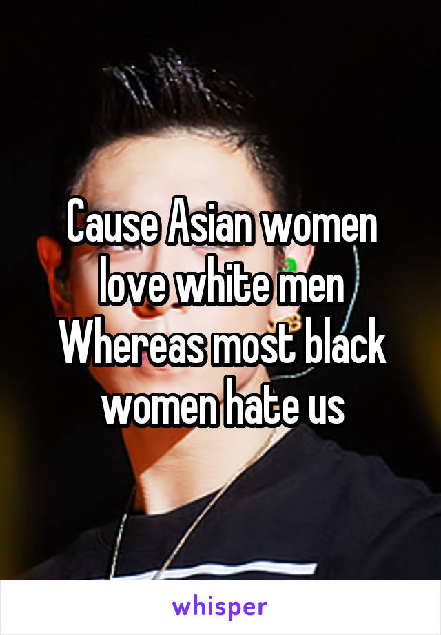 Cause Asian women love white men
Whereas most black women hate us