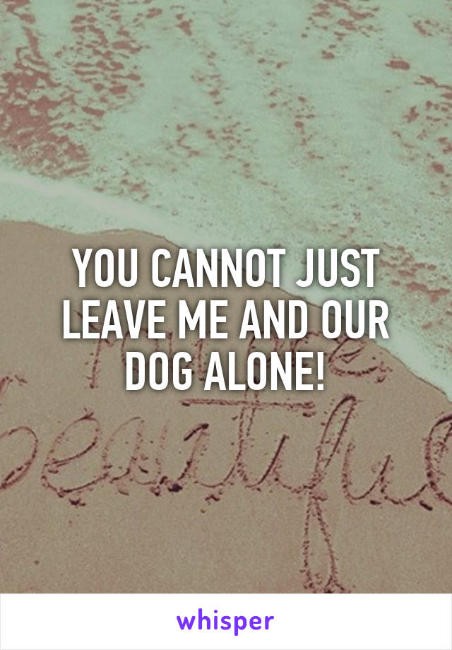 YOU CANNOT JUST LEAVE ME AND OUR DOG ALONE!