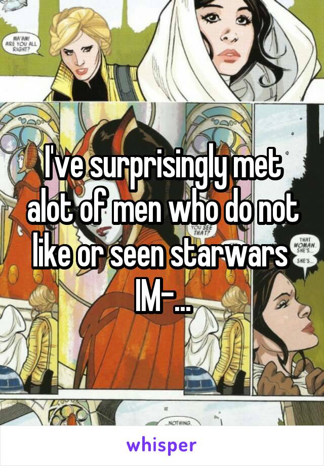 I've surprisingly met alot of men who do not like or seen starwars 
IM-...