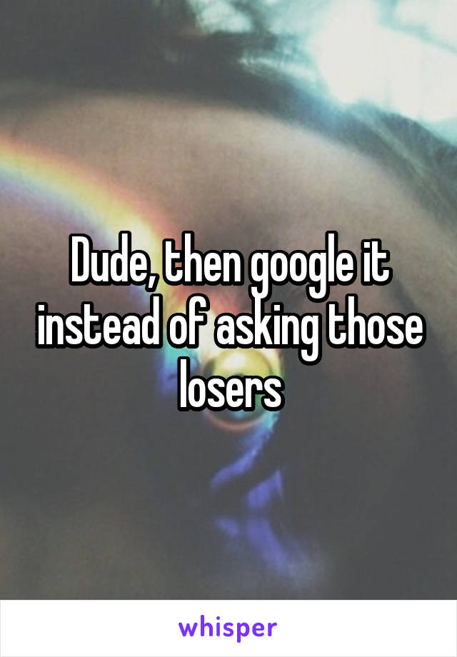 Dude, then google it instead of asking those losers