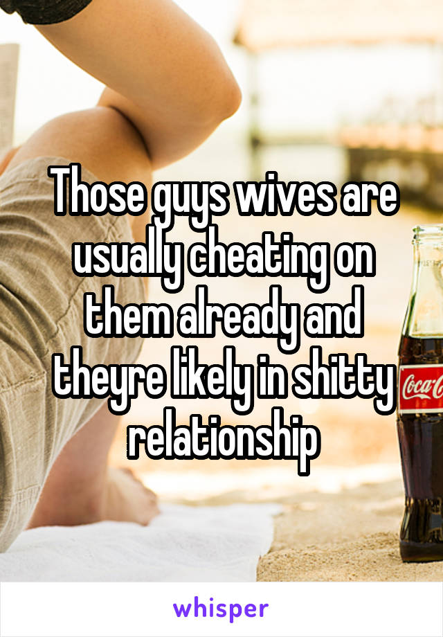 Those guys wives are usually cheating on them already and theyre likely in shitty relationship