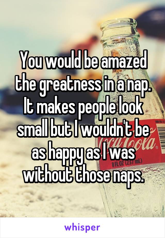You would be amazed the greatness in a nap. It makes people look small but I wouldn't be as happy as I was without those naps.