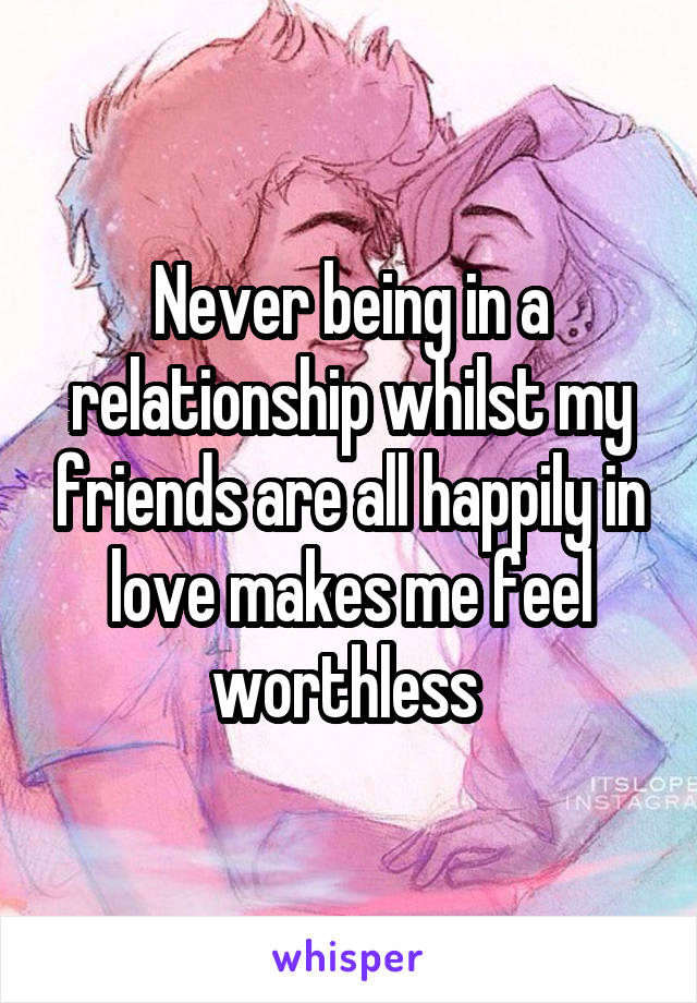 Never being in a relationship whilst my friends are all happily in love makes me feel worthless 