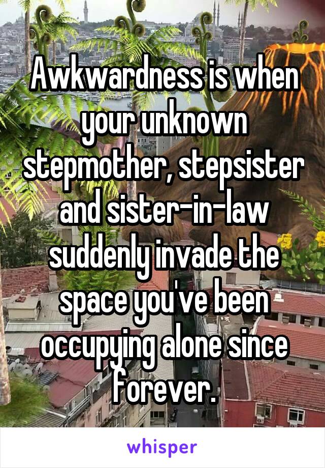 Awkwardness is when your unknown stepmother, stepsister and sister-in-law suddenly invade the space you've been occupying alone since forever.