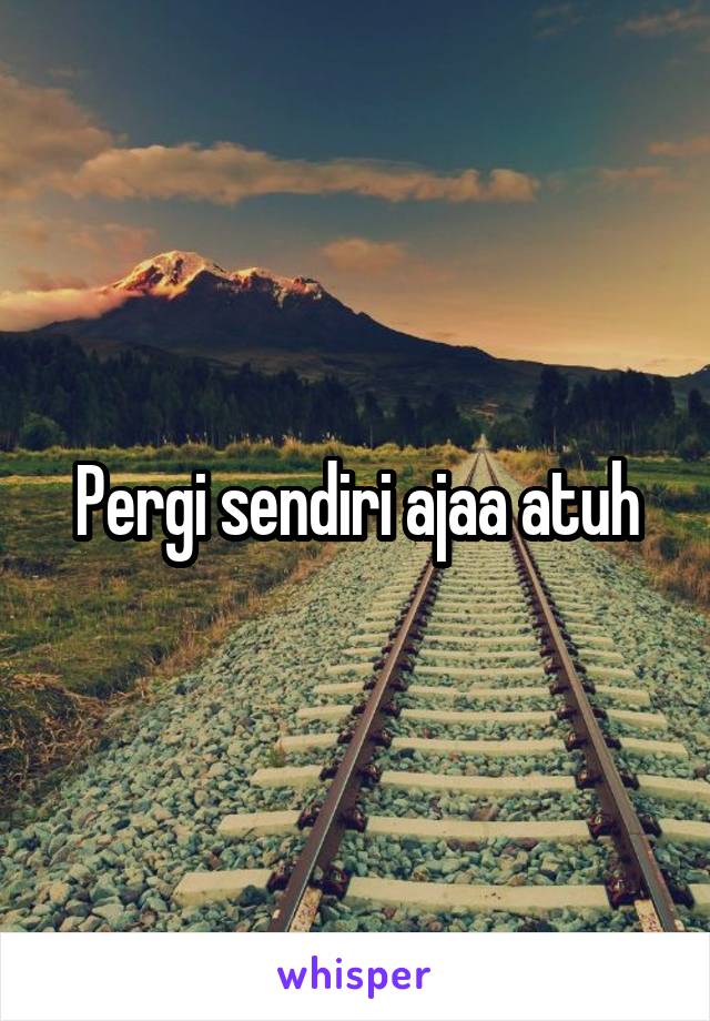 Pergi sendiri ajaa atuh