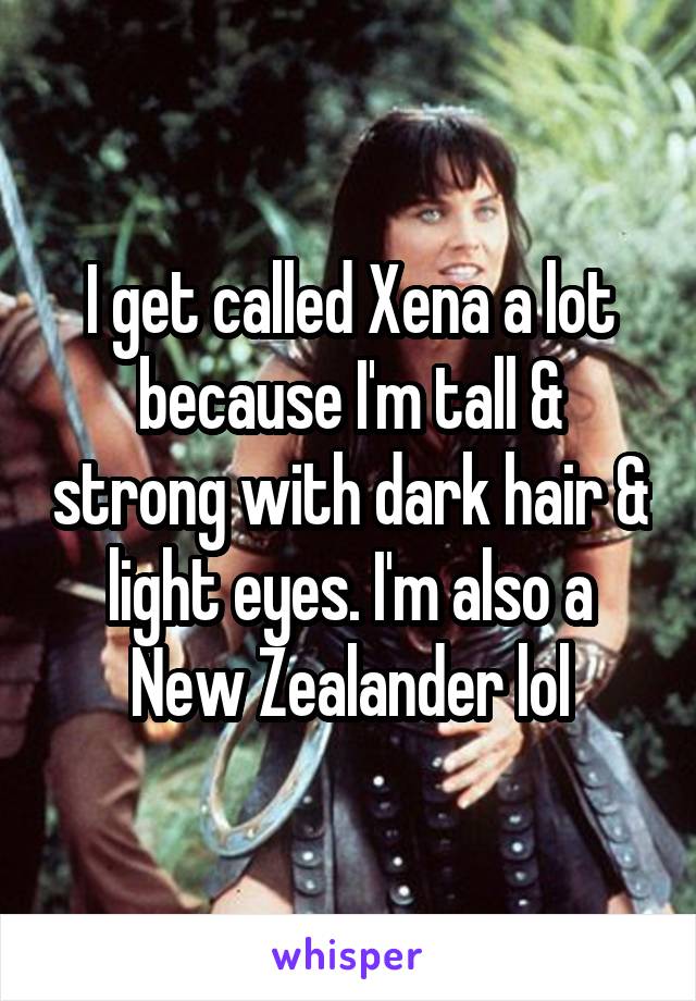 I get called Xena a lot because I'm tall & strong with dark hair & light eyes. I'm also a New Zealander lol