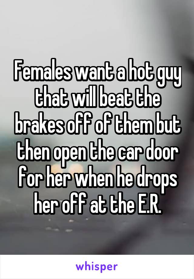 Females want a hot guy that will beat the brakes off of them but then open the car door for her when he drops her off at the E.R.