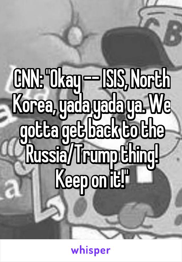 CNN: "Okay -- ISIS, North Korea, yada yada ya. We gotta get back to the Russia/Trump thing! Keep on it!"