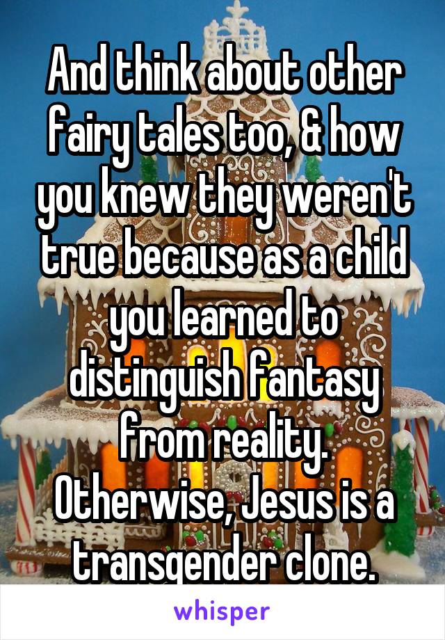 And think about other fairy tales too, & how you knew they weren't true because as a child you learned to distinguish fantasy from reality. Otherwise, Jesus is a transgender clone.