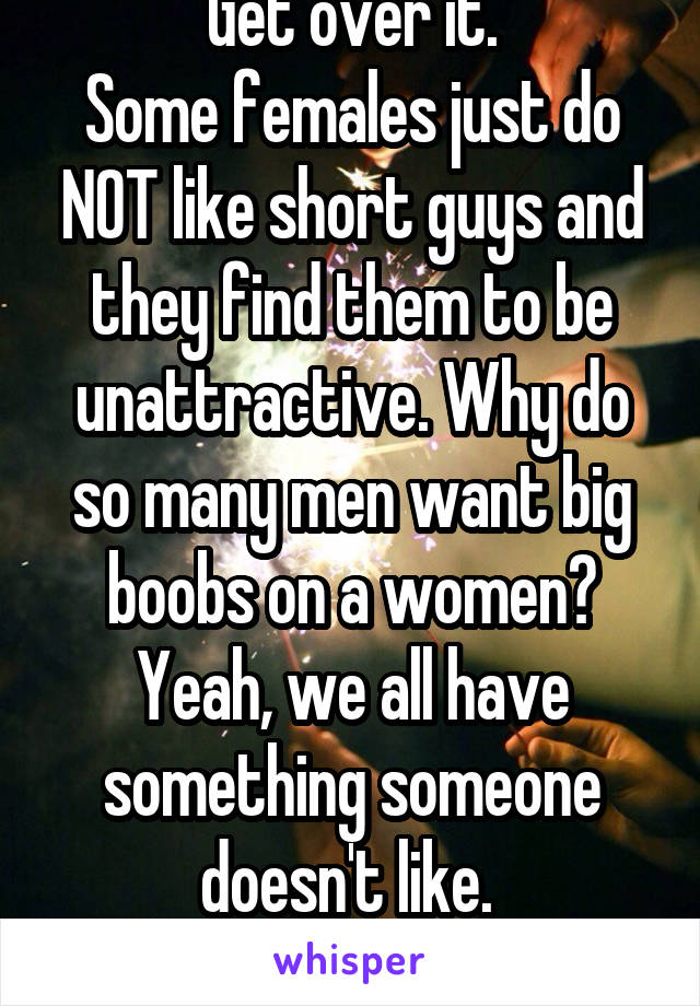Get over it.
Some females just do NOT like short guys and they find them to be unattractive. Why do so many men want big boobs on a women? Yeah, we all have something someone doesn't like. 
