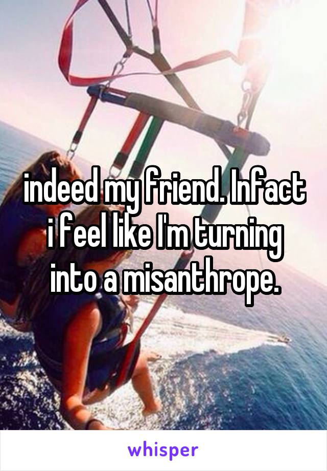 indeed my friend. Infact i feel like I'm turning into a misanthrope.