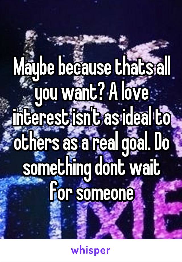 Maybe because thats all you want? A love interest isn't as ideal to others as a real goal. Do something dont wait for someone