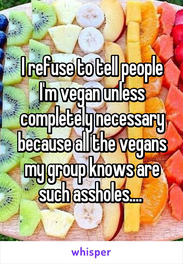 I refuse to tell people I'm vegan unless completely necessary because all the vegans my group knows are such assholes.... 