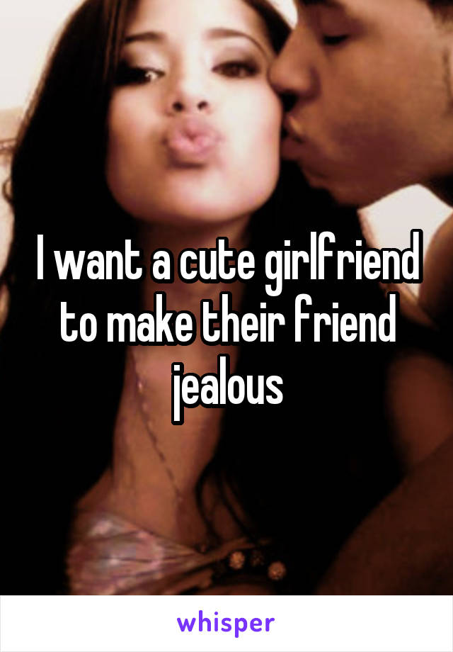 I want a cute girlfriend to make their friend jealous