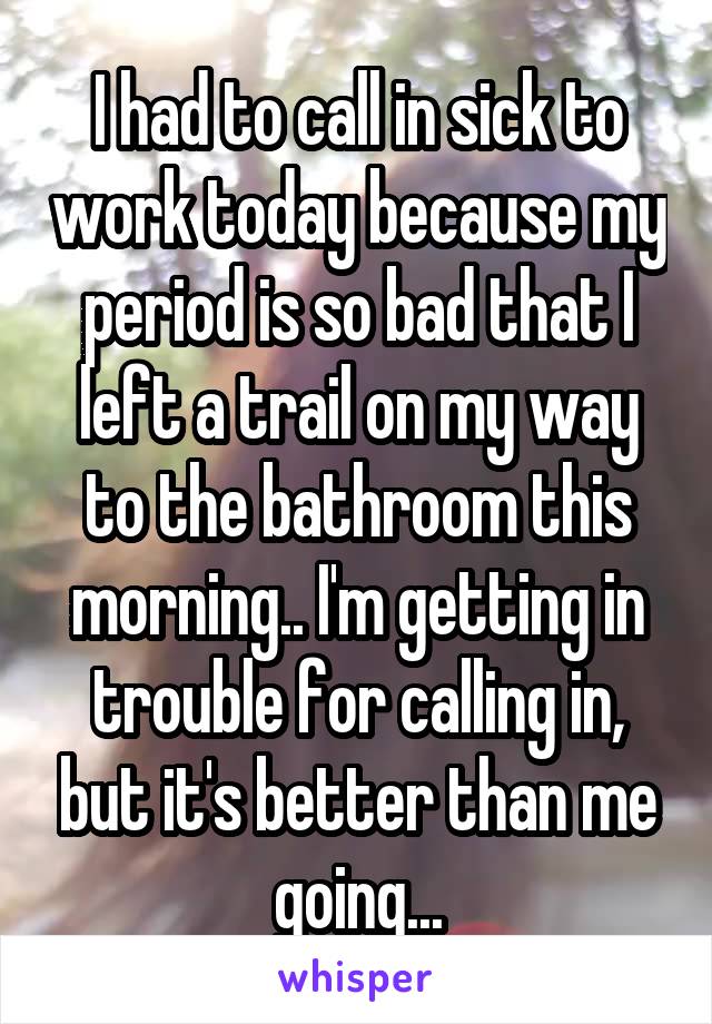 I had to call in sick to work today because my period is so bad that I left a trail on my way to the bathroom this morning.. I'm getting in trouble for calling in, but it's better than me going...