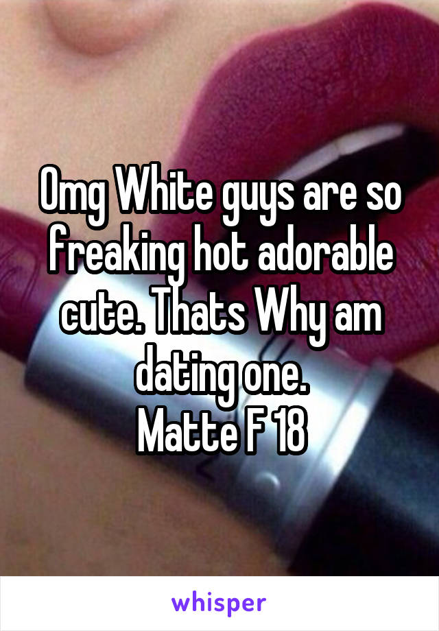 Omg White guys are so freaking hot adorable cute. Thats Why am dating one.
Matte F 18