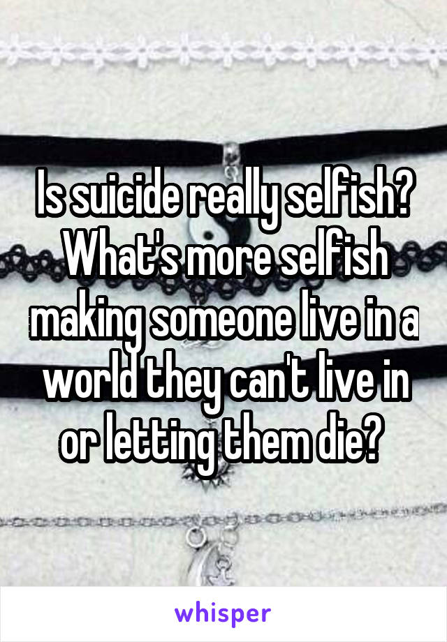 Is suicide really selfish? What's more selfish making someone live in a world they can't live in or letting them die? 